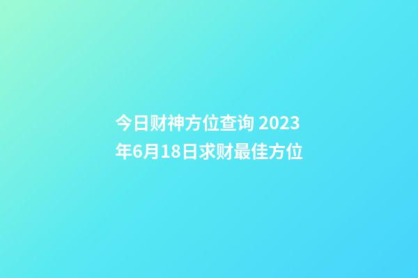 今日财神方位查询 2023年6月18日求财最佳方位